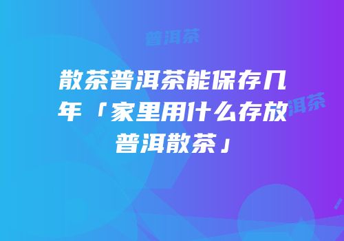 散茶普洱茶能保存几年「家里用什么存放普洱散茶」