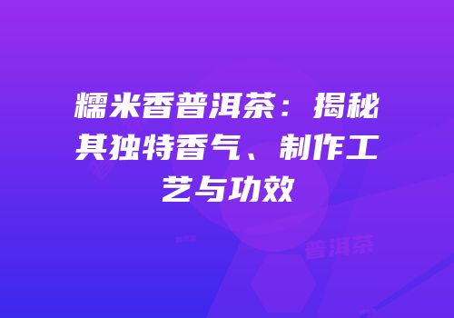 糯米香普洱茶：揭秘其独特香气、制作工艺与功效