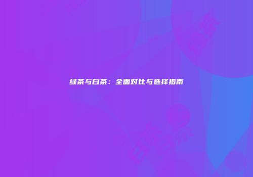绿茶与白茶：全面对比与选择指南