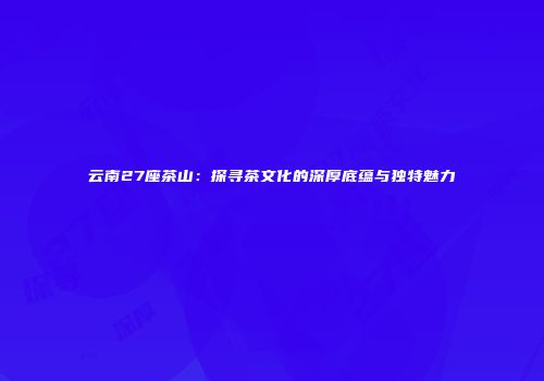 云南27座茶山：探寻茶文化的深厚底蕴与独特魅力