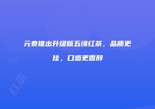 元泰推出升级版五缘红茶，品质更佳，口感更香醇