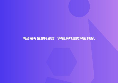 陶瓷茶叶罐如何密封「陶瓷茶叶罐如何密封好」