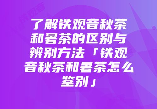 了解铁观音秋茶和暑茶的区别与辨别方法「铁观音秋茶和暑茶怎么鉴别」