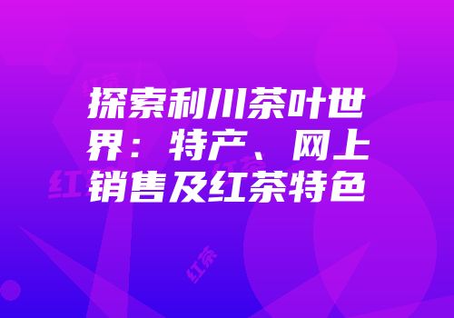探索利川茶叶世界：特产、网上销售及红茶特色
