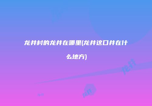 龙井村的龙井在哪里(龙井这口井在什么地方)