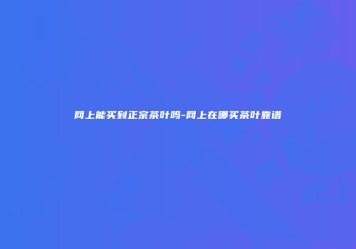 网上能买到正宗茶叶吗-网上在哪买茶叶靠谱