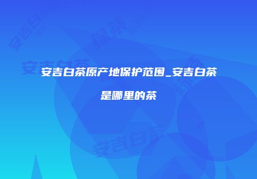安吉白茶原产地保护范围_安吉白茶是哪里的茶