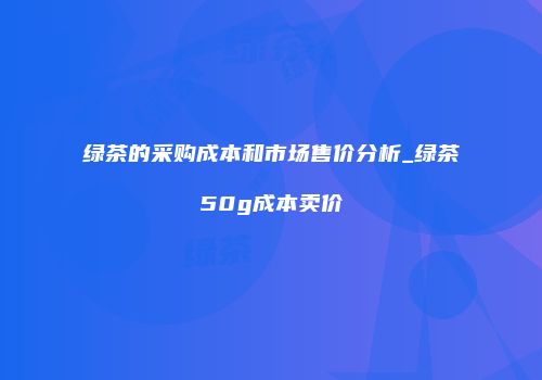 绿茶的采购成本和市场售价分析_绿茶50g成本卖价