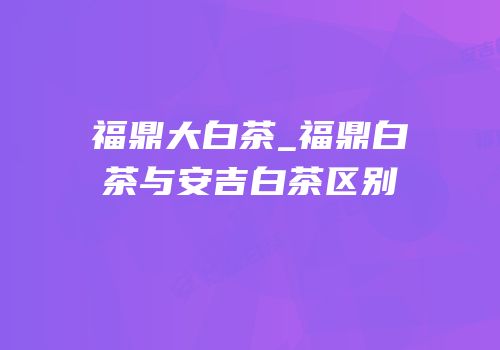 福鼎大白茶_福鼎白茶与安吉白茶区别