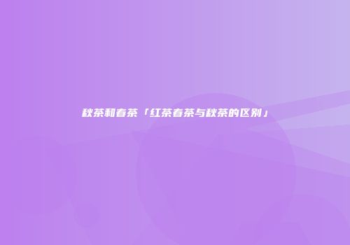 秋茶和春茶「红茶春茶与秋茶的区别」