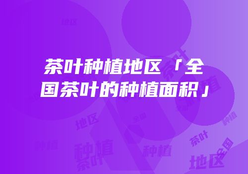 茶叶种植地区「全国茶叶的种植面积」
