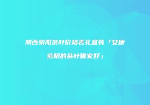 陕西紫阳茶叶价格表礼盒装「安康紫阳的茶叶哪家好」
