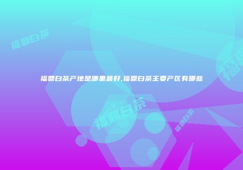 福鼎白茶产地是哪里最好,福鼎白茶主要产区有哪些