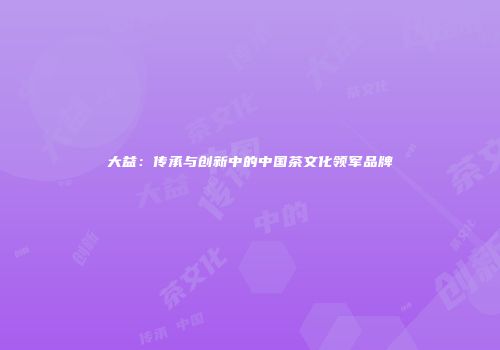 大益：传承与创新中的中国茶文化领军品牌