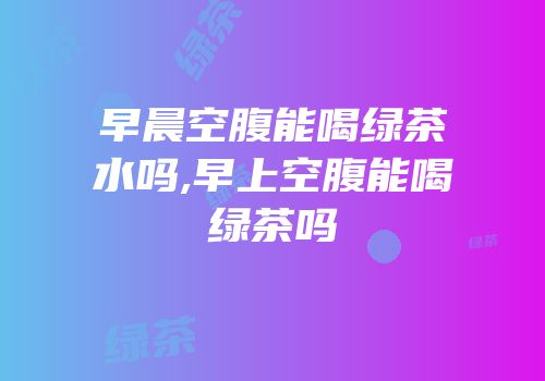 早晨空腹能喝绿茶水吗,早上空腹能喝绿茶吗
