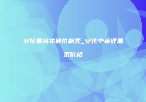 安化黑茶龙砖价格表_安化华莱健黑茶价格