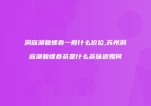 洞庭湖碧螺春一般什么价位,苏州洞庭湖碧螺春茶是什么茶味道如何