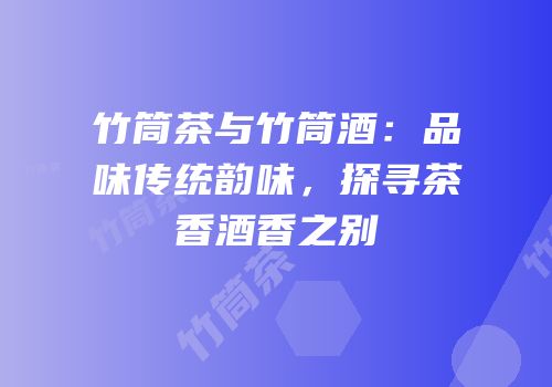 竹筒茶与竹筒酒：品味传统韵味，探寻茶香酒香之别