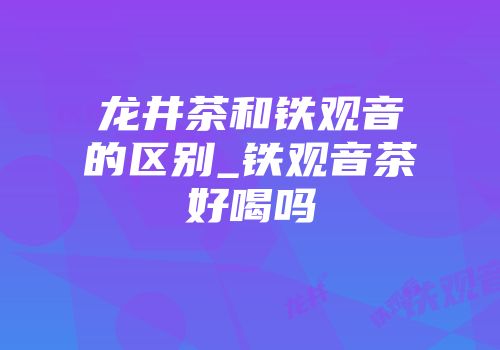 龙井茶和铁观音的区别_铁观音茶好喝吗