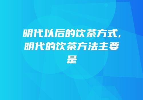 明代以后的饮茶方式,明代的饮茶方法主要是