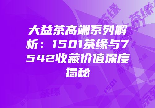 大益茶高端系列解析：1501茶缘与7542收藏价值深度揭秘