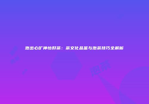 泡出心旷神怡好茶：茶文化品鉴与泡茶技巧全解析