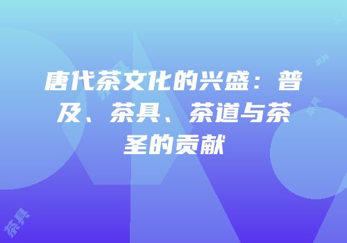 唐代茶文化的兴盛：普及、茶具、茶道与茶圣的贡献