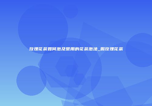 玫瑰花茶如何泡及常用的花茶泡法_喝玫瑰花茶