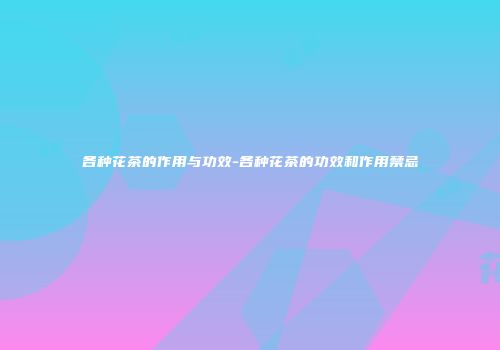 各种花茶的作用与功效-各种花茶的功效和作用禁忌