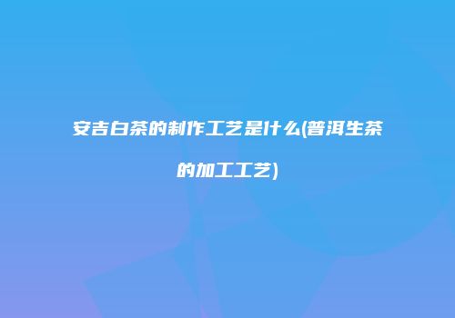 安吉白茶的制作工艺是什么(普洱生茶的加工工艺)