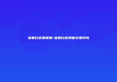福鼎白茶保质期-福鼎白茶降糖效果好吗