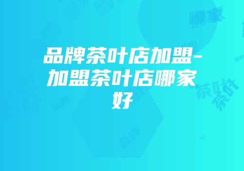 品牌茶叶店加盟-加盟茶叶店哪家好