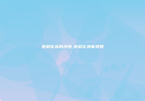 茉莉花茶的冲泡,茉莉花演奏视频