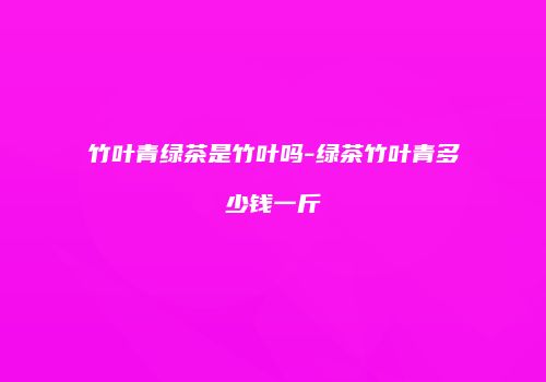 竹叶青绿茶是竹叶吗-绿茶竹叶青多少钱一斤