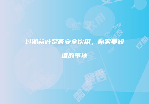 过期茶叶是否安全饮用，你需要知道的事项