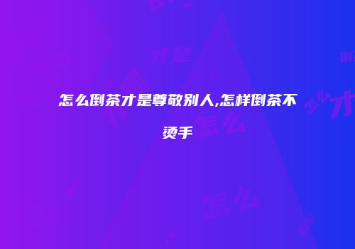 怎么倒茶才是尊敬别人,怎样倒茶不烫手