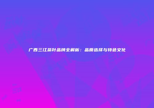广西三江茶叶品牌全解析：品质选择与特色文化