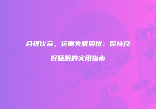 合理饮茶，远离失眠困扰：保持良好睡眠的实用指南