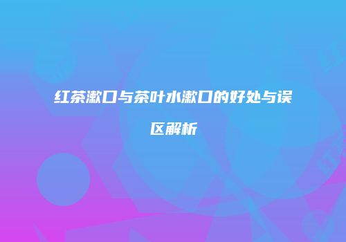红茶漱口与茶叶水漱口的好处与误区解析