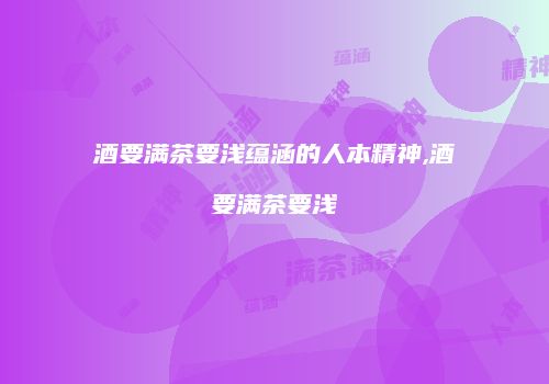 酒要满茶要浅蕴涵的人本精神,酒要满茶要浅