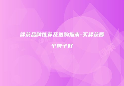 绿茶品牌推荐及选购指南-买绿茶哪个牌子好