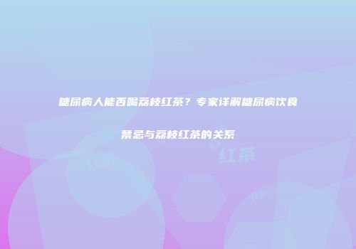 糖尿病人能否喝荔枝红茶？专家详解糖尿病饮食禁忌与荔枝红茶的关系