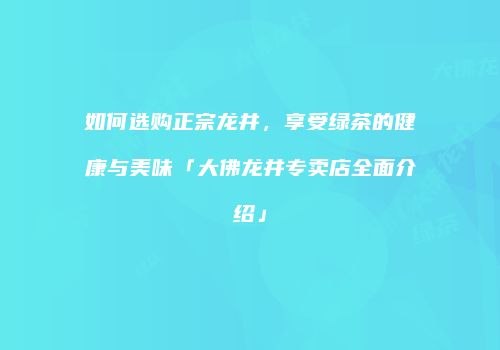 如何选购正宗龙井，享受绿茶的健康与美味「大佛龙井专卖店全面介绍」