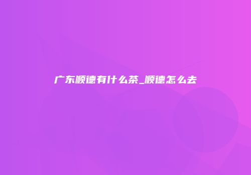 广东顺德有什么茶_顺德怎么去