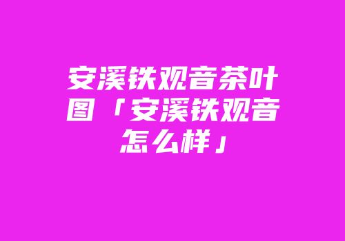 安溪铁观音茶叶图「安溪铁观音怎么样」