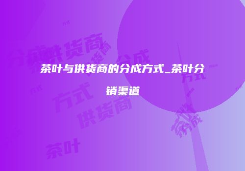 茶叶与供货商的分成方式_茶叶分销渠道