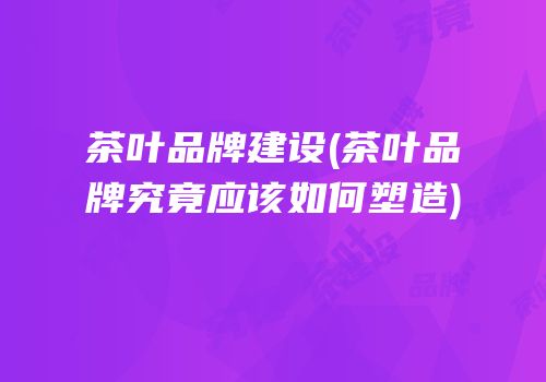 茶叶品牌建设(茶叶品牌究竟应该如何塑造)