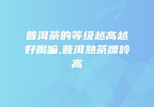普洱茶的等级越高越好喝嘛,普洱熟茶嘌呤高