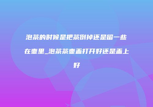 泡茶的时候是把茶倒掉还是留一些在壶里_泡茶茶壶盖打开好还是盖上好