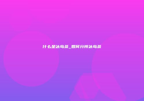 什么是冰岛茶_如何分辨冰岛茶